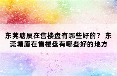 东莞塘厦在售楼盘有哪些好的？ 东莞塘厦在售楼盘有哪些好的地方